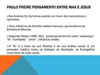 PAULO FREIRE PENSAMENTO ENTRE MAX E JESUS
Na América Do Sul tomou partido, em favor dos mais pobres e
oprimidos.
Teve influência da filosofia católica francesa, personalismo de
Emmanuel Mounier.
Segundo Weiler (1996: 362), “presença de termos como “esperança”,
“fé”, humildade”, ‘’amor’’, influência cristão.
A “fé” é a base da sua filosofia e da sua análise social. E um
pensador católico como os teólogos da libertação, os Evangelhos
como fonte de ação social.
 