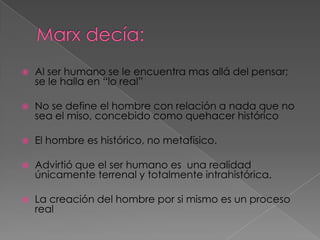  Al ser humano se le encuentra mas allá del pensar;
se le halla en “lo real”
 No se define el hombre con relación a nada que no
sea el miso, concebido como quehacer histórico
 El hombre es histórico, no metafísico.
 Advirtió que el ser humano es una realidad
únicamente terrenal y totalmente intrahistórica.
 La creación del hombre por si mismo es un proceso
real
 