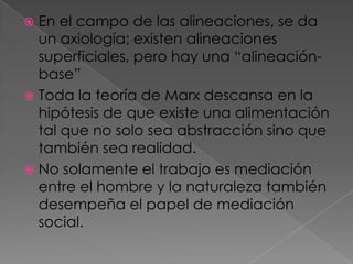  En el campo de las alineaciones, se da
un axiología; existen alineaciones
superficiales, pero hay una “alineación-
base”
 Toda la teoría de Marx descansa en la
hipótesis de que existe una alimentación
tal que no solo sea abstracción sino que
también sea realidad.
 No solamente el trabajo es mediación
entre el hombre y la naturaleza también
desempeña el papel de mediación
social.
 
