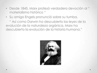 • Desde 1845, Marx profesó verdadera devoción al “
materialismo histórico “
• Su amigo Engels pronunció sobre su tumba.
“ Así como Darwin ha descubierto las leyes de la
evolución de la naturaleza orgánica, Marx ha
descubierto la evolución de la historia humana.”
 