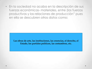 • En la sociedad no acaba en la descripción de sus
fuerzas económicas- materiales, entre (las fuerzas
productivas y las relaciones de producción” pues
en ella se descubren otros datos como:
Las obras de arte, las instituciones, las creencias, el derecho, el
Estado, los partidos políticos, las costumbres, etc.
 