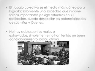 • El trabajo colectivo es el medio más idóneo para
lograrla; solamente una sociedad que impone
tareas importantes y exige esfuerzos en su
realización, puede desarrollar las potencialidades
de sus niños y jóvenes.
• No hay adolescentes malos o
extraviados, simplemente no han tenido un buen
condicionamiento social, afirma.
 