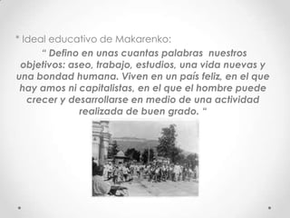 * Ideal educativo de Makarenko:
“ Defino en unas cuantas palabras nuestros
objetivos: aseo, trabajo, estudios, una vida nuevas y
una bondad humana. Viven en un país feliz, en el que
hay amos ni capitalistas, en el que el hombre puede
crecer y desarrollarse en medio de una actividad
realizada de buen grado. “
 