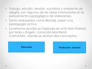 • Trabajo, estudio, tensión, socialista y ambiente de
alegría, son algunas de las ideas interesantes en le
pensamiento pedagógico de Makarenko.
• Tanto Makarenko como Blonskij, crean una
pedagogía activa.
• La reforma escolar se inspirada en el la tesis titulada
por Marx y Engels, conocida Manifestó
Comunista., donde se reúnen dos conceptos:
Educación Producción material
 