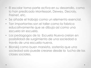 • El escolar toma parte activa en su desarrollo, como
lo han predicado Montessori, Dewey, Decroly,
Freinet, etc.
• Se añade el trabajo como un elemento esencial.
• Tan importantes son el taller como la fabrica
educativamente que se dibuja así como una
escuela sin escuela.
• Los pedagogos de la Escuela Nueva creían en
posibilidad de surgimiento de una sociedad a
través de una escuela nueva.
• Blonskij como buen marxista, sostenía que una
sociedad solo puede crearse desde la lucha de las
clases sociales.
 