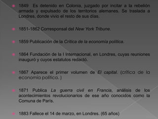  1849 Es detenido en Colonia, juzgado por incitar a la rebelión
armada y expulsado de los territorios alemanes. Se traslada a
Londres, donde vivio el resto de sus días.
 1851-1862 Corresponsal del New York Tribune.
 1859 Publicación de la Crítica de la economía política.
 1864 Fundación de la I Internacional, en Londres, cuyas reuniones
inauguró y cuyos estatutos redactó.
 1867 Aparece el primer volumen de El capital. (crítica de la
economía política. )
 1871 Publica La guerra civil en Francia, análisis de los
acontecimientos revolucionarios de ese año conocidos como la
Comuna de París.
 1883 Fallece el 14 de marzo, en Londres. (65 años)
 