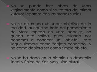  No se puede leer obras de Marx
virginalmente como si se tratara del primer
vistazo; llegamos con las manos sucias.
 No se de nunca un saber objetivo de la
realidad, aunque se trate del pensamiento
de Marx impreso en unos papeles; no
queda otra salida, pues cuando nos
ponemos a conocer un “objeto”, este
llegue siempre como “objeto conocido” y
no como debiera ser como simple objeto.
 No se ha dado en la historia un desarrollo
lineal y único de Karl Marx, sino plural.
 