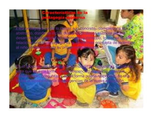 Esta pedagogía va de lo simple a lo concreto, complejo y a lo
abstracto, donde se incide desde su dinámica esencial para el
desarrollo fundamental de su entorno y contexto, lo que se quiere
relacionar con la pedagogía es la forma más completa de incentivar
al niño al desarrollo de su propio conocimiento.
Es el propósito de fortalecer la formación de estructuras cognitivas,
para que de esta forma pueda diferenciar, comparar, construir
conocimiento, preguntas y de tal forma pueda responder, de una
forma competente ante las exigencias de la nueva educación.
Características de la
pedagogía moderna
 