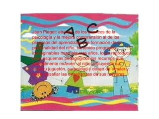 Jean Piaget: atreves de los avances de la
psicología y la mejora comprensión al de los
procesos del aprendizaje y la formación de la
personalidad del niño, ha tenido progresos
inimaginables hace algunos años, logra reproducir
a los esquemas pedagógicos los recursos que
naturalmente mueven al niño, incluyendo su
espíritu juguetón, curiosidad y deseo de emular y
hasta desafiar las enseñanzas de sus mayores.
 