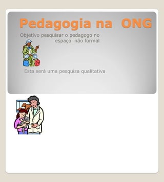 Pedagogia na ONG
Objetivo pesquisar o pedagogo no
              espaço não formal




 Esta será uma pesquisa qualitativa
 