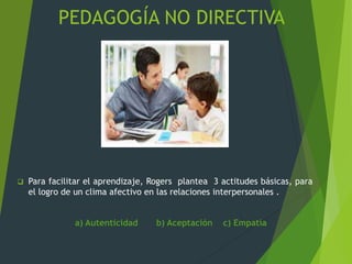 PEDAGOGÍA NO DIRECTIVA
 Para facilitar el aprendizaje, Rogers plantea 3 actitudes básicas, para
el logro de un clima afectivo en las relaciones interpersonales .
a) Autenticidad b) Aceptación c) Empatía
 