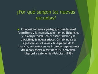 ¿Por qué surgen las nuevas
escuelas?
 En oposición a una pedagogía basada en el
formalismo y la memorización, en el didactismo
y la competencia, en el autoritarismo y la
disciplina, la nueva educación reivindica la
significación, el valor y la dignidad de la
infancia, se centra en los intereses espontáneos
del niño y aspira a fortalecer su actividad,
libertad y autonomía (Palacios, 1978)
 