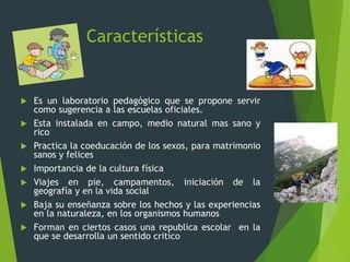 Características
 Es un laboratorio pedagógico que se propone servir
como sugerencia a las escuelas oficiales.
 Esta instalada en campo, medio natural mas sano y
rico
 Practica la coeducación de los sexos, para matrimonio
sanos y felices
 Importancia de la cultura física
 Viajes en pie, campamentos, iniciación de la
geografía y en la vida social
 Baja su enseñanza sobre los hechos y las experiencias
en la naturaleza, en los organismos humanos
 Forman en ciertos casos una republica escolar en la
que se desarrolla un sentido critico
 