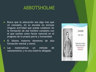 ABBOTSHOLME
 Busca que la educación sea algo mas que
un concepto, en su escuela no excluye
ninguna actividad que pueda colaborar en
la formación de ese hombre completo con
el que sueñan como factor esencial en el
progreso de la propia patria y humanidad.
 El idioma materno elemento de alta
formación mental y moral.
 Las matemáticas un método de
razonamiento y no una materia obligada.
 