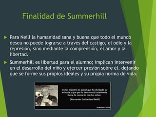 Finalidad de Summerhill
 Para Neill la humanidad sana y buena que todo el mundo
desea no puede lograrse a través del castigo, el odio y la
represión, sino mediante la comprensión, el amor y la
libertad.
 Summerhill es libertad para el alumno; implican intervenir
en el desarrollo del niño y ejercer presión sobre él, dejando
que se forme sus propios ideales y su propia norma de vida.
 