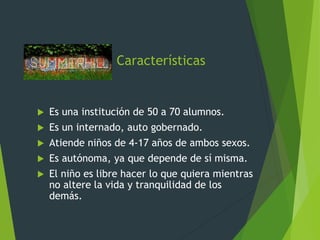 Características
 Es una institución de 50 a 70 alumnos.
 Es un internado, auto gobernado.
 Atiende niños de 4-17 años de ambos sexos.
 Es autónoma, ya que depende de sí misma.
 El niño es libre hacer lo que quiera mientras
no altere la vida y tranquilidad de los
demás.
 