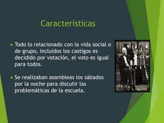 Características
 Todo lo relacionado con la vida social o
de grupo, incluidos los castigos es
decidido por votación, el voto es igual
para todos.
 Se realizaban asambleas los sábados
por la noche para discutir las
problemáticas de la escuela.
 