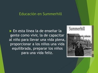 Educación en Summerhill
 En esta línea la de enseñar la
gente como vivir, la de capacitar
al niño para llevar una vida plena,
proporcionar a los niños una vida
equilibrada, preparar los niños
para una vida feliz.
 