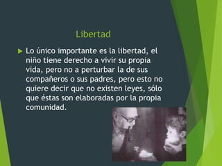 Libertad
 Lo único importante es la libertad, el
niño tiene derecho a vivir su propia
vida, pero no a perturbar la de sus
compañeros o sus padres, pero esto no
quiere decir que no existen leyes, sólo
que éstas son elaboradas por la propia
comunidad.
 