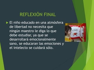 REFLEXIÓN FINAL
 El niño educado en una atmósfera
de libertad no necesita que
ningún maestro le diga lo que
debe estudiar, ya que se
desarrollará emocionalmente
sano, se educaran las emociones y
el intelecto se cuidará sólo.
 