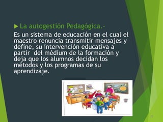  La autogestión Pedagógica.-
Es un sistema de educación en el cual el
maestro renuncia transmitir mensajes y
define, su intervención educativa a
partir del médium de la formación y
deja que los alumnos decidan los
métodos y los programas de su
aprendizaje.
25
 