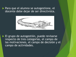  Para que el alumno se autogestione, el
docente debe dejar de ser directivista.
 El grupo de autogestión, puede revisarse
respecto de tres categorías, el campo de
las motivaciones, el campo de decisión y el
campo de actividades.
26
 