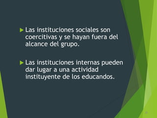  Las instituciones sociales son
coercitivas y se hayan fuera del
alcance del grupo.
 Las instituciones internas pueden
dar lugar a una actividad
instituyente de los educandos.
28
 