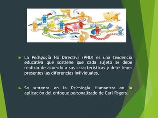 od
 La Pedagogía No Directiva (PND) es una tendencia
educativa que sostiene que cada sujeto se debe
realizar de acuerdo a sus características y debe tener
presentes las diferencias individuales.
 Se sustenta en la Psicología Humanista en la
aplicación del enfoque personalizado de Carl Rogers.
 