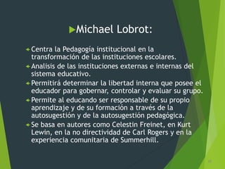 Michael Lobrot:
 Centra la Pedagogía institucional en la
transformación de las instituciones escolares.
 Analisis de las instituciones externas e internas del
sistema educativo.
 Permitirá determinar la libertad interna que posee el
educador para gobernar, controlar y evaluar su grupo.
 Permite al educando ser responsable de su propio
aprendizaje y de su formación a través de la
autosugestión y de la autosugestión pedagógica.
 Se basa en autores como Celestin Freinet, en Kurt
Lewin, en la no directividad de Carl Rogers y en la
experiencia comunitaria de Summerhill.
30
 