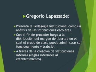 Gregorio Lapassade:
 Presenta la Pedagogía Institucional como un
análisis de las instituciones escolares.
 Con el fin de proceder luego a la
distribución del margen de libertad en el
cual el grupo de clase puede administrar su
funcionamiento y trabajo.
 A través de la creación de instituciones
internas (reglas interiores al
establecimiento).
31
 