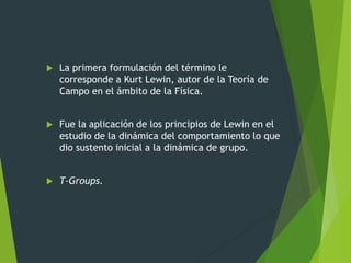  La primera formulación del término le
corresponde a Kurt Lewin, autor de la Teoría de
Campo en el ámbito de la Física.
 Fue la aplicación de los principios de Lewin en el
estudio de la dinámica del comportamiento lo que
dio sustento inicial a la dinámica de grupo.
 T-Groups.
 