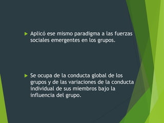  Aplicó ese mismo paradigma a las fuerzas
sociales emergentes en los grupos.
 Se ocupa de la conducta global de los
grupos y de las variaciones de la conducta
individual de sus miembros bajo la
influencia del grupo.
 