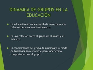 DINAMICA DE GRUPOS EN LA
EDUCACIÓN
 La educación no cabe concebirla sólo como una
relación personal alumno-maestro.
 Es una relación entre el grupo de alumnos y el
maestro.
 El conocimiento del grupo de alumnos y su modo
de funcionar será una base para saber como
comportarse con el grupo.
 
