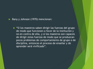  Bany y Johnson (1970) mencionan:
 “Si los maestros saben dirigir las fuerzas del grupo
de modo que funcionen a favor de la institución y
no en contra de ella, y si los maestros son capaces
de dirigir estas fuerzas de modo que se produzcan
pocos problemas de comportamiento de grupo o de
disciplina, entonces el proceso de enseñar y de
aprender será vivificado”.
 