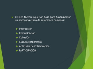  Existen factores que son base para fundamentar
un adecuado clima de relaciones humanas:
 Interacción
 Comunicación
 Cohesión
 Cultura corporativa
 Actitudes de Colaboración
 PARTICIPACIÓN
 