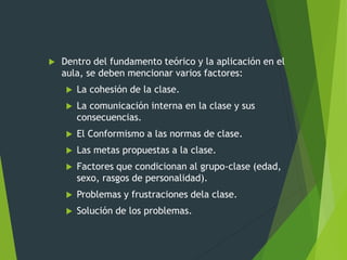 Dentro del fundamento teórico y la aplicación en el
aula, se deben mencionar varios factores:
 La cohesión de la clase.
 La comunicación interna en la clase y sus
consecuencias.
 El Conformismo a las normas de clase.
 Las metas propuestas a la clase.
 Factores que condicionan al grupo-clase (edad,
sexo, rasgos de personalidad).
 Problemas y frustraciones dela clase.
 Solución de los problemas.
 