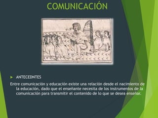 COMUNICACIÓN
 ANTECEDNTES
Entre comunicación y educación existe una relación desde el nacimiento de
la educación, dado que el enseñante necesita de los instrumentos de la
comunicación para transmitir el contenido de lo que se desea enseñar.
 