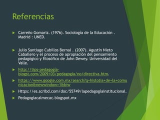 Referencias
 Carreño Gomariz. (1976). Sociología de la Educación .
Madrid : UNED.
 Julio Santiago Cubillos Bernal . (2007). Agustín Nieto
Caballero y el proceso de apropiación del pensamiento
pedagógico y filosófico de John Dewey. Universidad del
Valle.
 http://tips-pedagogía-
blogst.com/2009/03/pedagogía/no/directiva.htm.
 https://www.google.com.mx/search?q=histotia+de+la+comu
nicacion&newwindow=1&biw
 Https://es.scribd.com/doc/55749/lapedagogíainstitucional.
 Pedagogíacalmecac.blogspot.mx
 