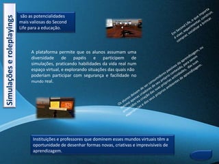  são as potencialidades mais valiosas do SecondLife para a educação.Em SecondLife, o que importa é viver, experimentar, construir, comprar, socializar e brincar. A plataforma permite que os alunos assumam uma diversidade de papéis e participem de simulações, praticando habilidades da vida real num espaço virtual, e explorando situações das quais nãopoderiam participar com segurança e facilidade no mundo real.Simulações e roleplayingsOs alunos deixam de ser consumidores passivos da aprendizagem, ou mesmo apenas criadores de seu próprio conteúdo, para seremenvolvidos na criação das suas próprias actividades,  das suas experiências e dos seus próprios ambientes de aprendizagem.Instituições e professores que dominem esses mundos virtuais têm a oportunidade de desenhar formas novas, criativas e imprevisíveis de aprendizagem.