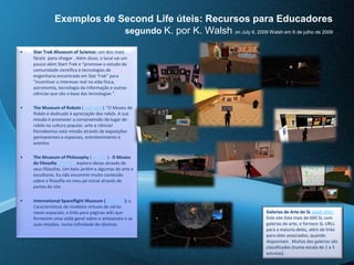 Exemplos de SecondLife úteis: Recursos para Educadores segundo K. por K. WalshonJuly 6, 2009 Walsh em 6 de julho de 2009 StarTrekMuseumofScience: um dos mais fáceis  para chegar . Além disso, o local vai um pouco além StartTrek e "promove o estudo da comunidade científica e tecnologias de engenharia encontrada em StarTrek" para "incentivar o interesse real na vida física, astronomia, tecnologia da informação e outras ciências que são a base das tecnologias ". TheMuseumof Robots ( web site ): "O Museu de Robôs é dedicado à apreciação dos robôs. A sua missão é promover a compreensão do lugar de robôs na cultura popular, arte e ciência! Percebemos esta missão através de exposições permanentes e especiais, entretenimento e eventosTheMuseumofPhilosophy ( SL URL ):  O Museu de Filosofia(SL URL): explora ideias através de seus filósofos. Um belo jardim e algumas de arte e esculturas. Eu não encontrei muito conteúdo sobre a filosofia no meu pé inicial através de partes do site. InternationalSpaceflightMuseum (web site): s. Características de modelos virtuais de várias naves espaciais, e links para páginas wiki que fornecem uma visão geral sobre o artesanato e as suas missões, numa infinidade de idiomas. Galerias de Arte do SL (web site): Este site lista mais de 600 SL com galerias de arte, e fornece SL URLs para a maioria deles, além de links para sites associados, quando disponíveis . Muitas das galerias são classificadas (numa escala de 1 a 5 estrelas). 