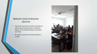Relación entre el docente
/alumno
• Hay buena convivencia entre compañeros
puesto que la están juntos en todas las
clases, se ven todos los días y la mayoría
son niños.
• El maestro siempre se muestra atento y
cordial.
 