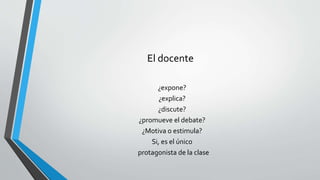 El docente
¿expone?
¿explica?
¿discute?
¿promueve el debate?
¿Motiva o estimula?
Si, es el único
protagonista de la clase
 