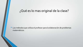 ¿Qué es lo mas original de la clase?
• Los métodos que utiliza el profesor para la elaboración de problemas
matemáticos.
 