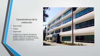 Características de la
institución
• Buen estado
• Limpio
• Organizado
• Cuenta con un espacio de estancia,
pueden utilizar las computadoras y
tienen un espacio comedor en donde
pueden calentar sus alimentos.
 