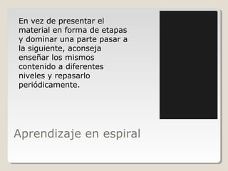 Aprendizaje en espiral
En vez de presentar el
material en forma de etapas
y dominar una parte pasar a
la siguiente, aconseja
enseñar los mismos
contenido a diferentes
niveles y repasarlo
periódicamente.
 