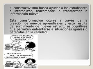 El constructivismo busca ayudar a los estudiantes
a internalizar, reacomodar, o transformar la
información nueva.
Esta transformación ocurre a través de la
creación de nuevos aprendizajes y esto resulta
del surgimiento de nuevas estructuras cognitivas
que permiten enfrentarse a situaciones iguales o
parecidas en la realidad.
 