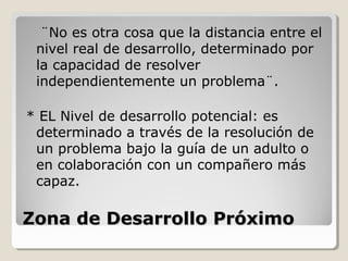 Zona de Desarrollo PróximoZona de Desarrollo Próximo
¨No es otra cosa que la distancia entre el
nivel real de desarrollo, determinado por
la capacidad de resolver
independientemente un problema¨.
* EL Nivel de desarrollo potencial: es
determinado a través de la resolución de
un problema bajo la guía de un adulto o
en colaboración con un compañero más
capaz.
 