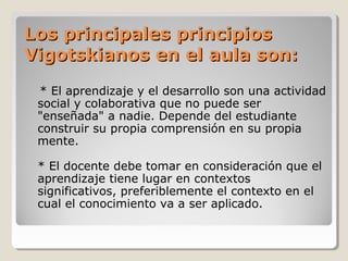 Los principales principiosLos principales principios
Vigotskianos en el aula son:Vigotskianos en el aula son:
* El aprendizaje y el desarrollo son una actividad
social y colaborativa que no puede ser
"enseñada" a nadie. Depende del estudiante
construir su propia comprensión en su propia
mente.
* El docente debe tomar en consideración que el
aprendizaje tiene lugar en contextos
significativos, preferiblemente el contexto en el
cual el conocimiento va a ser aplicado.
 
