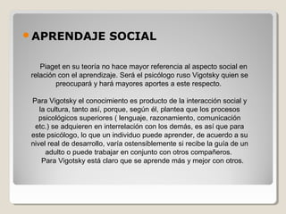 APRENDAJE SOCIAL
    Piaget en su teoría no hace mayor referencia al aspecto social en 
relación con el aprendizaje. Será el psicólogo ruso Vigotsky quien se 
preocupará y hará mayores aportes a este respecto. 
Para Vigotsky el conocimiento es producto de la interacción social y 
la cultura, tanto así, porque, según él, plantea que los procesos 
psicológicos superiores ( lenguaje, razonamiento, comunicación 
etc.) se adquieren en interrelación con los demás, es así que para 
este psicólogo, lo que un individuo puede aprender, de acuerdo a su 
nivel real de desarrollo, varía ostensiblemente si recibe la guía de un 
adulto o puede trabajar en conjunto con otros compañeros. 
    Para Vigotsky está claro que se aprende más y mejor con otros. 
 