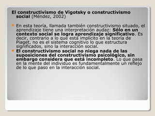El constructivismo de Vigotsky o constructivismo
social (Méndez, 2002)
 En esta teoría, llamada también constructivismo situado, el
aprendizaje tiene una interpretación audaz: Sólo en un
contexto social se logra aprendizaje significativo. Es
decir, contrario a lo que está implícito en la teoría de
Piaget, no es el sistema cognitivo lo que estructura
significados, sino la interacción social.
 El constructivismo social no niega nada de las
suposiciones del constructivismo psicológico, sin
embargo considera que está incompleto. Lo que pasa
en la mente del individuo es fundamentalmente un reflejo
de lo que paso en la interacción social.
 